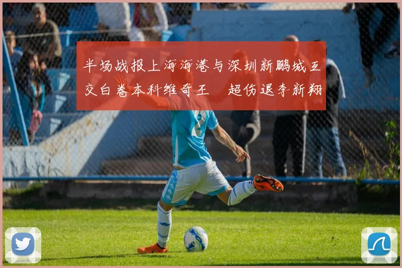 半场战报上海海港与深圳新鹏城互交白卷本科维奇王燊超伤退李新翔错失良机