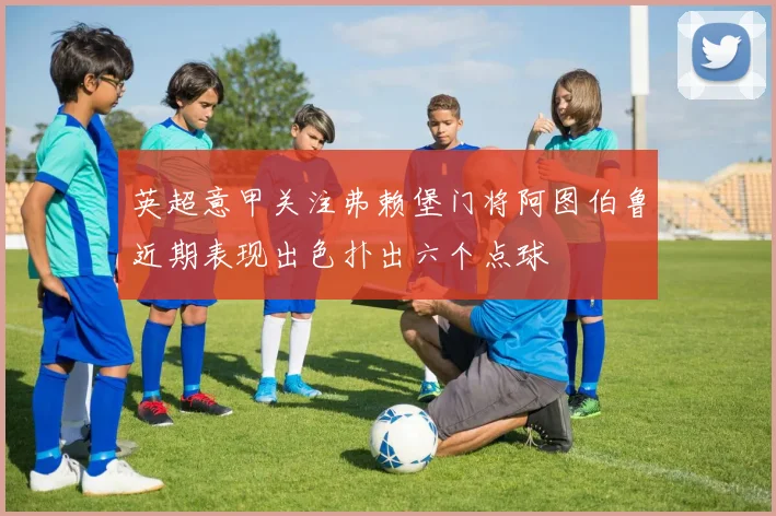 英超意甲关注弗赖堡门将阿图伯鲁近期表现出色扑出六个点球