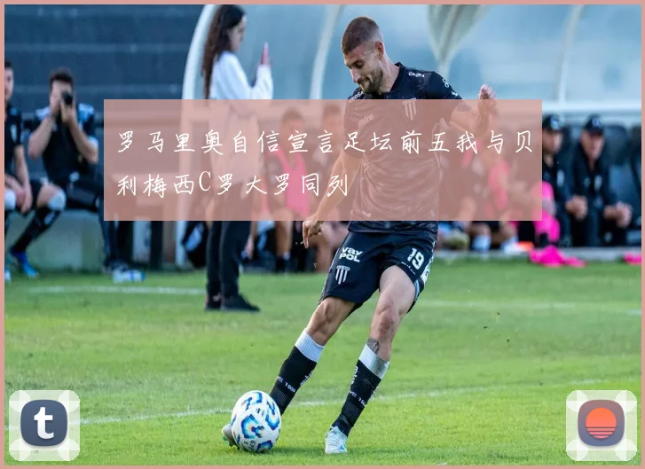 罗马里奥自信宣言足坛前五我与贝利梅西C罗大罗同列