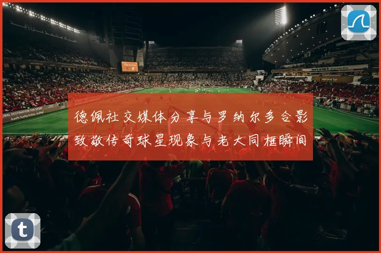 德佩社交媒体分享与罗纳尔多合影致敬传奇球星现象与老大同框瞬间