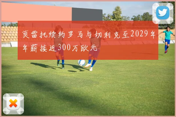 莫雷托续约罗马与切利克至2029年年薪接近300万欧元