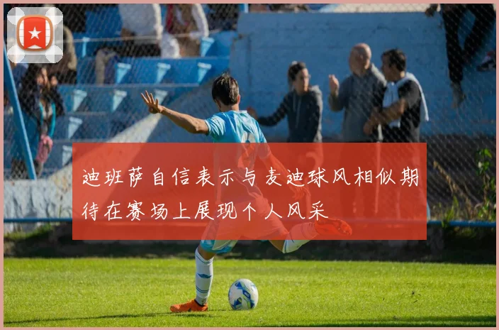 迪班萨自信表示与麦迪球风相似期待在赛场上展现个人风采