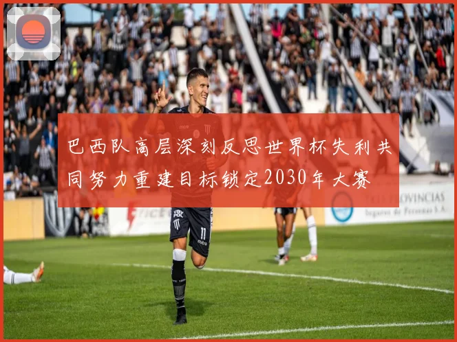 巴西队高层深刻反思世界杯失利共同努力重建目标锁定2030年大赛