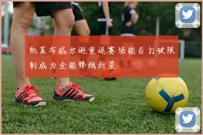 凯莱布威尔逊重返赛场能否打破限制成为全能锋线新星
