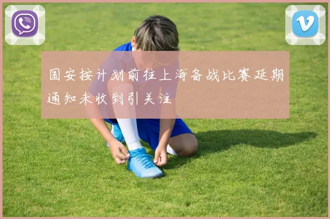 国安按计划前往上海备战比赛延期通知未收到引关注
