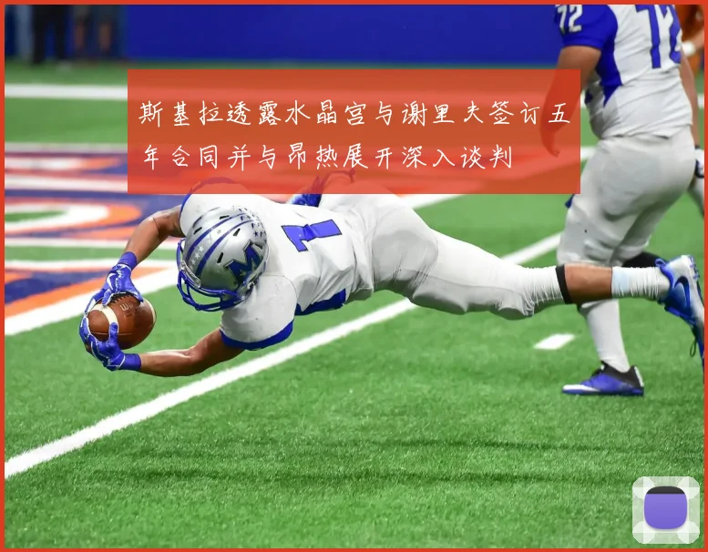 斯基拉透露水晶宫与谢里夫签订五年合同并与昂热展开深入谈判