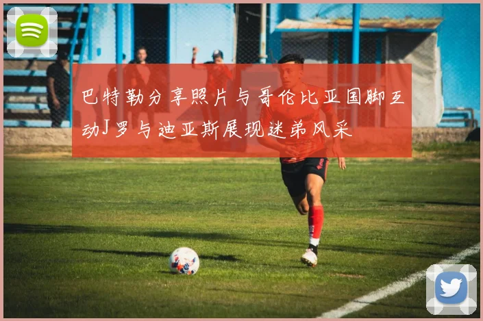 巴特勒分享照片与哥伦比亚国脚互动J罗与迪亚斯展现迷弟风采