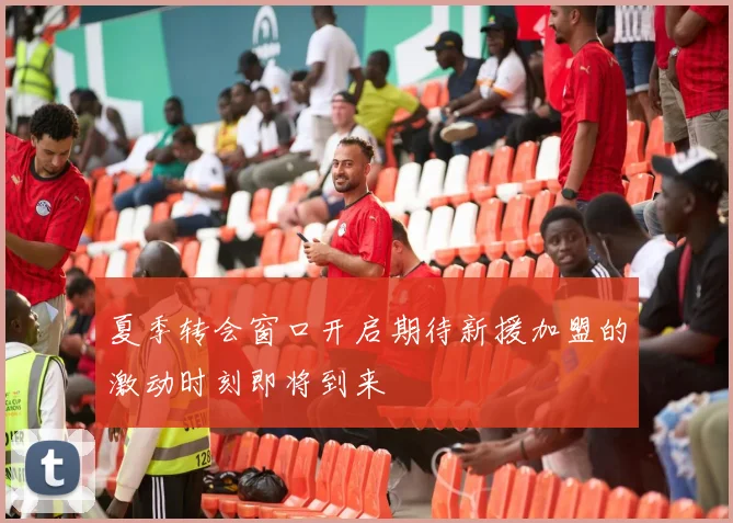 夏季转会窗口开启期待新援加盟的激动时刻即将到来