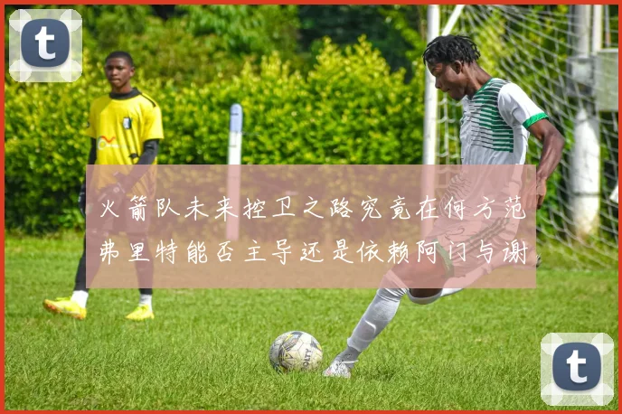 火箭队未来控卫之路究竟在何方范弗里特能否主导还是依赖阿门与谢泼德的表现
