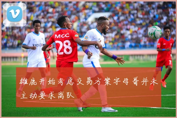雄鹿开始考虑交易方案字母哥并未主动要求离队