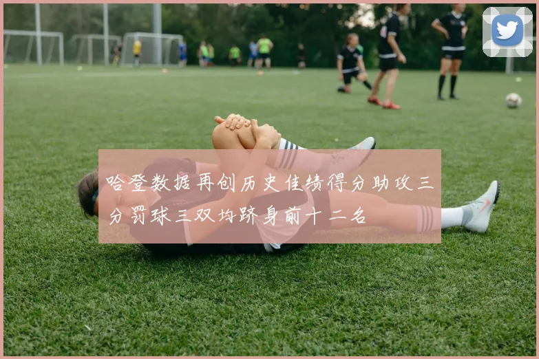 哈登数据再创历史佳绩得分助攻三分罚球三双均跻身前十二名