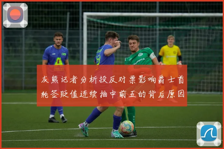 灰熊记者分析投反对票影响爵士首轮签贬值连续抽中前五的背后原因