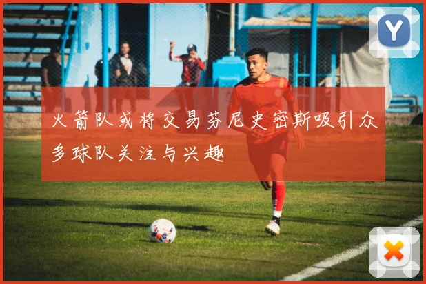 火箭队或将交易芬尼史密斯吸引众多球队关注与兴趣