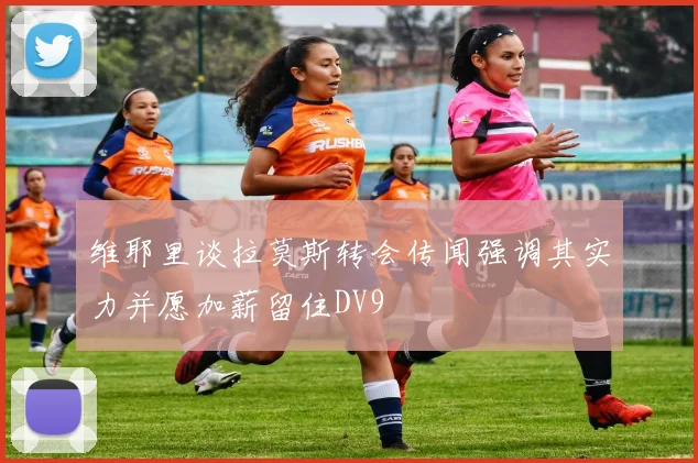 维耶里谈拉莫斯转会传闻强调其实力并愿加薪留住DV9
