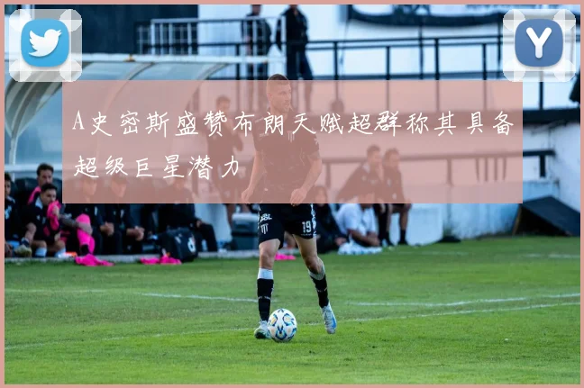 A史密斯盛赞布朗天赋超群称其具备超级巨星潜力