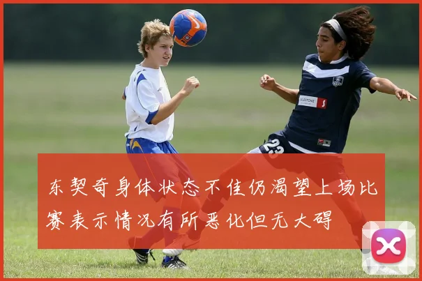 东契奇身体状态不佳仍渴望上场比赛表示情况有所恶化但无大碍