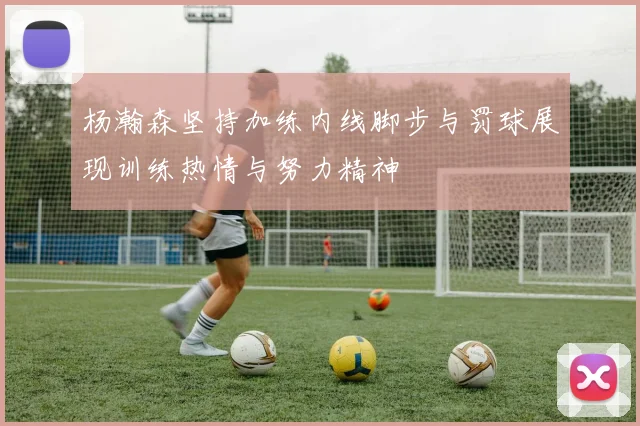 杨瀚森坚持加练内线脚步与罚球展现训练热情与努力精神